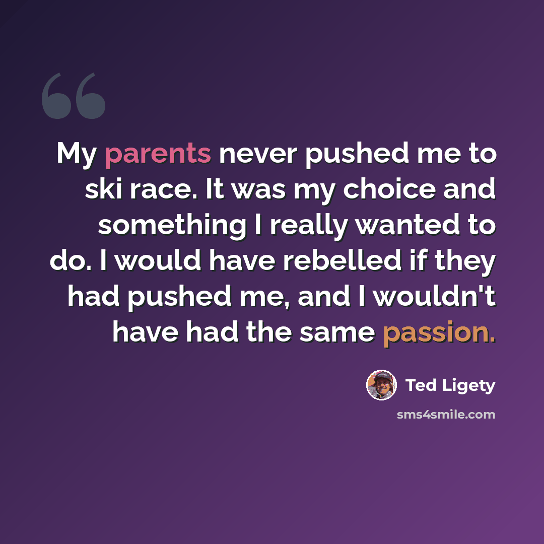 “My parents never pushed me to ski race. It was my choice and something I really wanted to do. I would have rebelled if they had pushed me, and I wouldn't have had the same passion.” quote by Ted Ligety