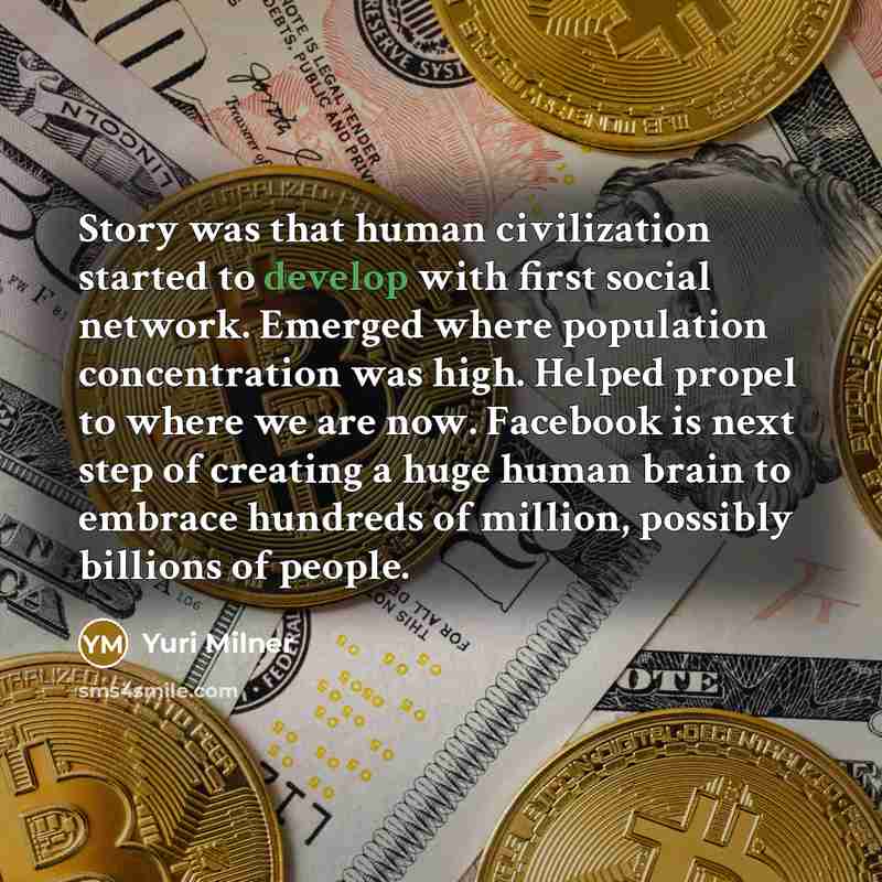 “Story was that human civilization started to develop with first social network. Emerged where population concentration was high. Helped propel to where we are now. Facebook is next step of creating a huge human brain to embrace hundreds of million, possibly billions of people.” quote by Yuri Milner