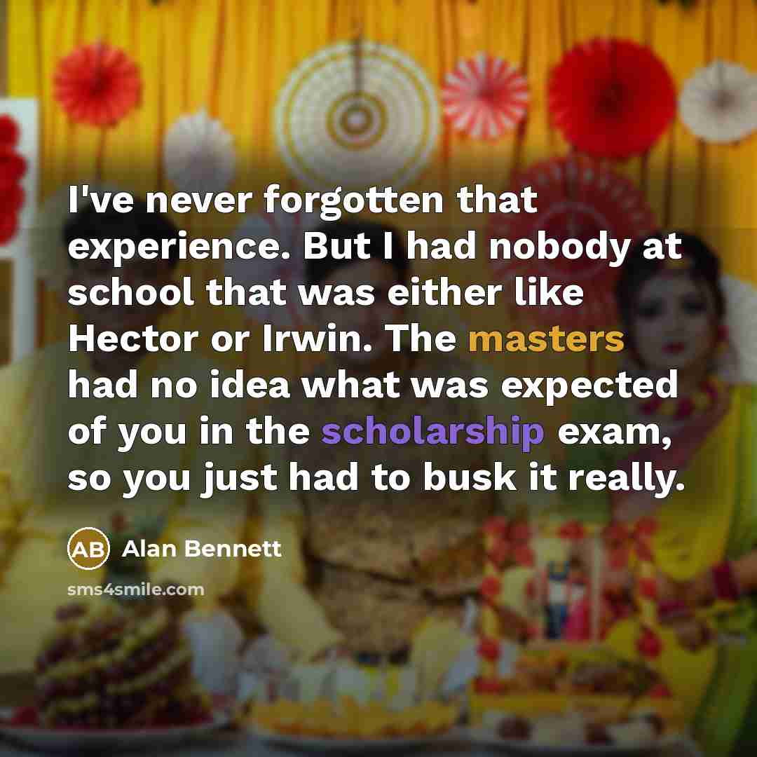 “I've never forgotten that experience. But I had nobody at school that was either like Hector or Irwin. The masters had no idea what was expected of you in the scholarship exam, so you just had to busk it really.” quote by Alan Bennett