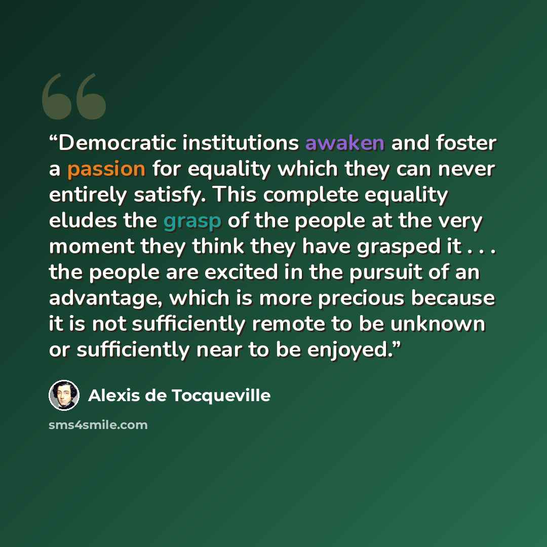 “Democratic institutions awaken and foster a passion for equality which they can never entirely satisfy. This complete equality eludes the grasp of the people at the very moment they think they have grasped it . . . the people are excited in the pursuit of an advantage, which is more precious…” quote by Alexis de Tocqueville