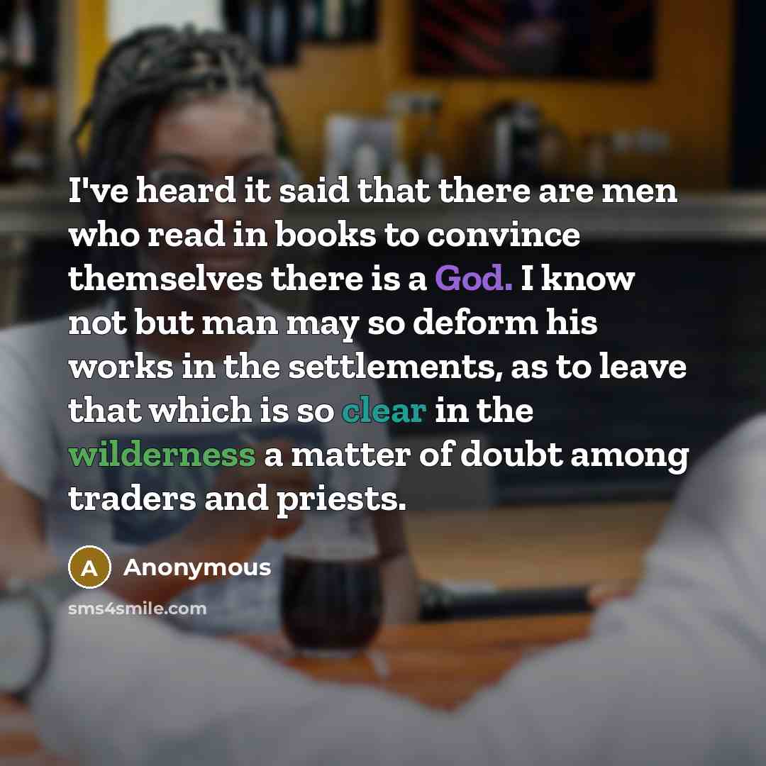 “I've heard it said that there are men who read in books to convince themselves there is a God. I know not but man may so deform his works in the settlements, as to leave that which is so clear in the wilderness a matter of doubt among traders and priests.” quote by Anonymous