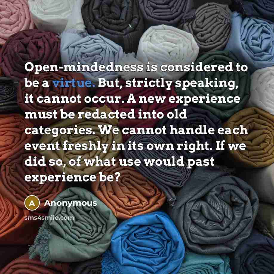 “Open-mindedness is considered to be a virtue. But, strictly speaking, it cannot occur. A new experience must be redacted into old categories. We cannot handle each event freshly in its own right. If we did so, of what use would past experience be?” quote by Anonymous