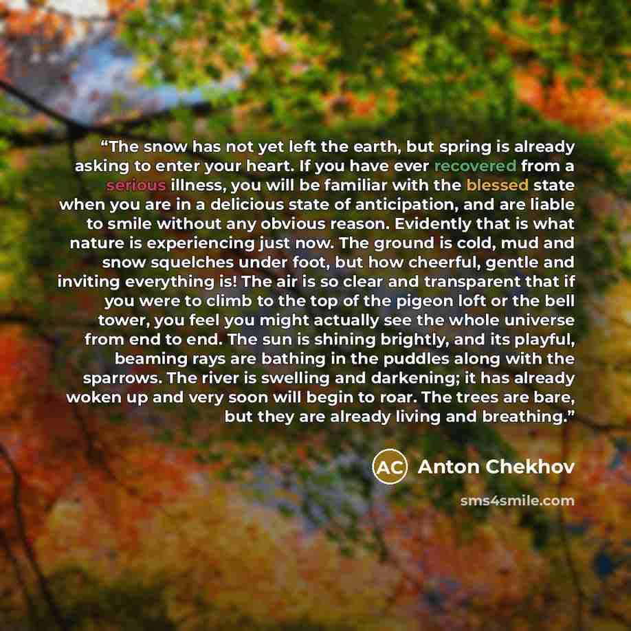 “The snow has not yet left the earth, but spring is already asking to enter your heart. If you have ever recovered from a serious illness, you will be familiar with the blessed state when you are in a delicious state of anticipation, and are liable to smile without any obvious reason. Evidently…” quote by Anton Chekhov