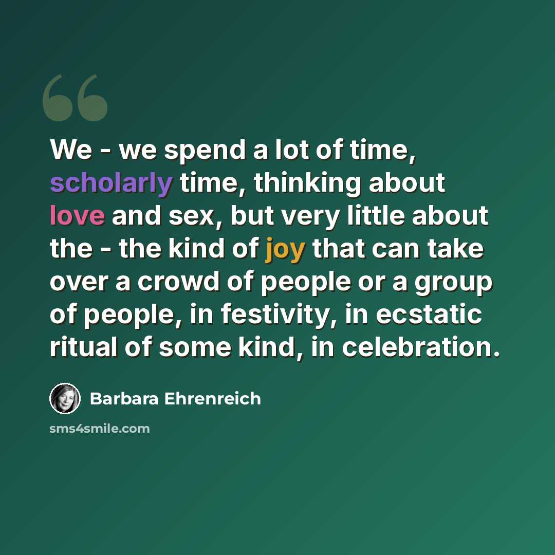 “We - we spend a lot of time, scholarly time, thinking about love and sex, but very little about the - the kind of joy that can take over a crowd of people or a group of people, in festivity, in ecstatic ritual of some kind, in celebration.” quote by Barbara Ehrenreich