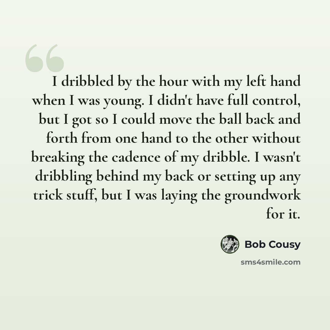 “I dribbled by the hour with my left hand when I was young. I didn't have full control, but I got so I could move the ball back and forth from one hand to the other without breaking the cadence of my dribble. I wasn't dribbling behind my back or setting up any trick stuff, but I was laying the…” quote by Bob Cousy