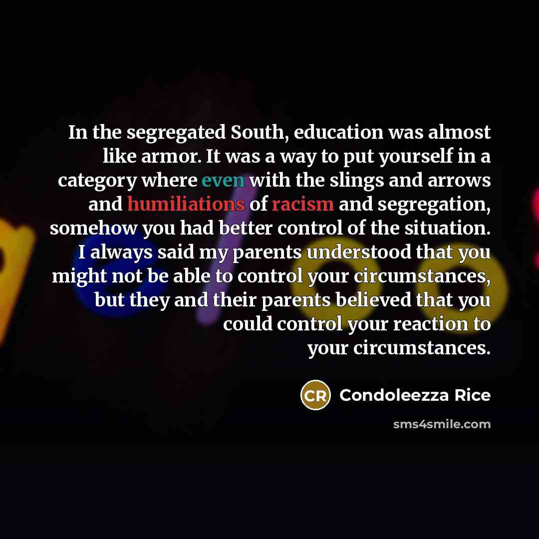 “In the segregated South, education was almost like armor. It was a way to put yourself in a category where even with the slings and arrows and humiliations of racism and segregation, somehow you had better control of the situation. I always said my parents understood that you might not be able to…” quote by Condoleezza Rice