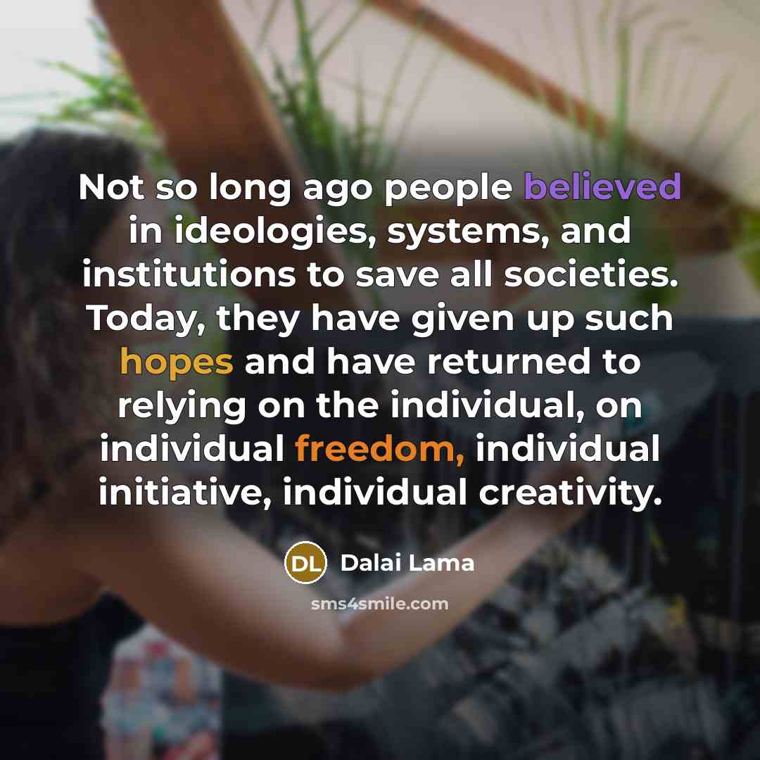 “Not so long ago people believed in ideologies, systems, and institutions to save all societies. Today, they have given up such hopes and have returned to relying on the individual, on individual freedom, individual initiative, individual creativity.” quote by Dalai Lama