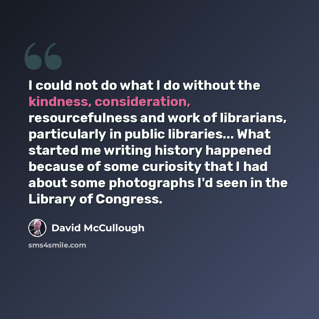 “I could not do what I do without the kindness, consideration, resourcefulness and work of librarians, particularly in public libraries... What started me writing history happened because of some curiosity that I had about some photographs I'd seen in the Library of Congress.” quote by David McCullough