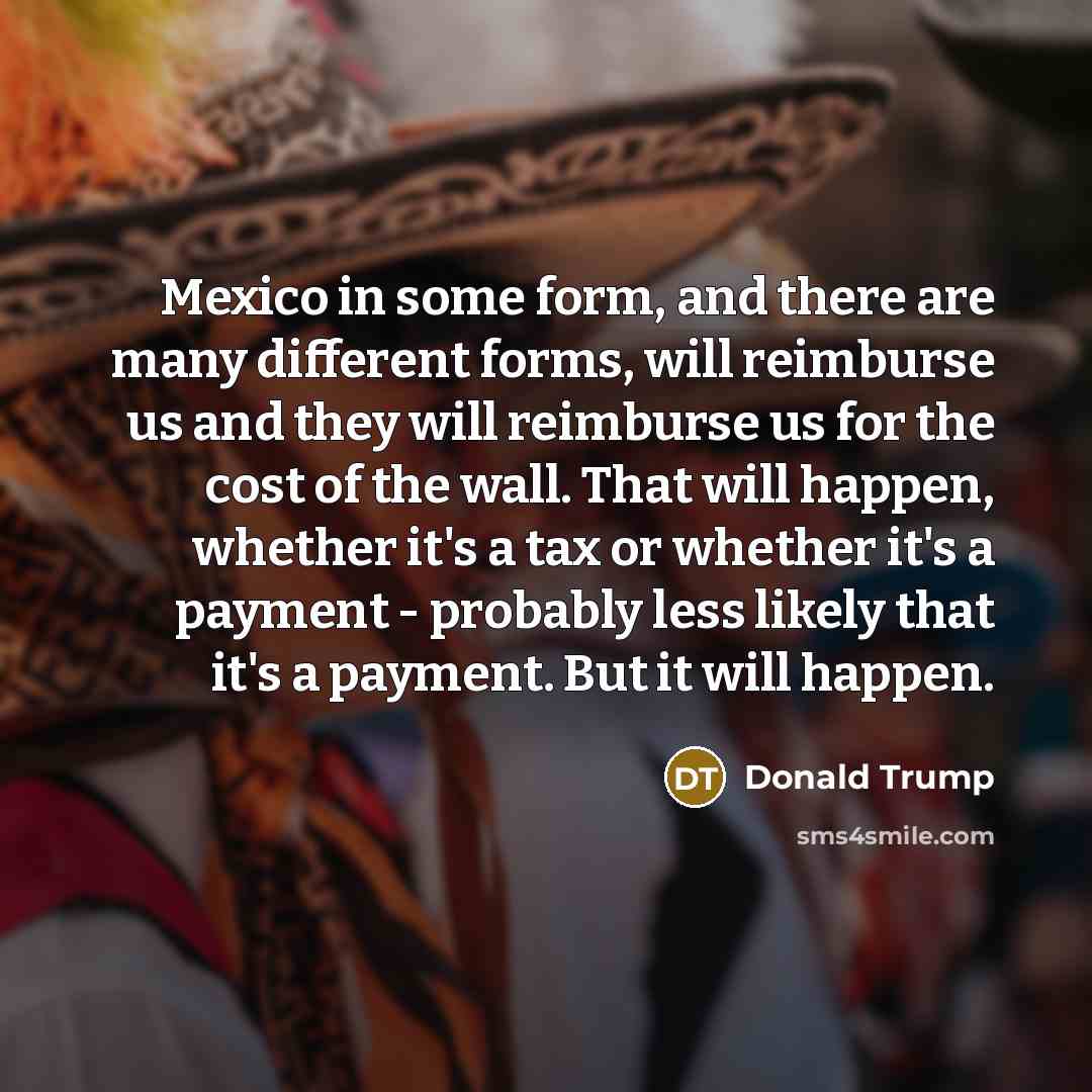 “Mexico in some form, and there are many different forms, will reimburse us and they will reimburse us for the cost of the wall. That will happen, whether it's a tax or whether it's a payment - probably less likely that it's a payment. But it will happen.” quote by Donald Trump