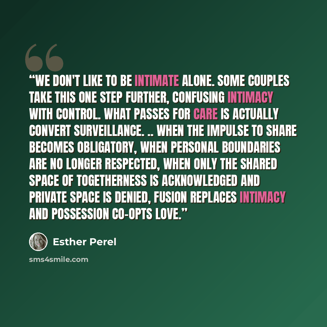 “We don't like to be intimate alone. Some couples take this one step further, confusing intimacy with control. What passes for care is actually convert surveillance. .. When the impulse to share becomes obligatory, when personal boundaries are no longer respected, when only the shared space of…” quote by Esther Perel