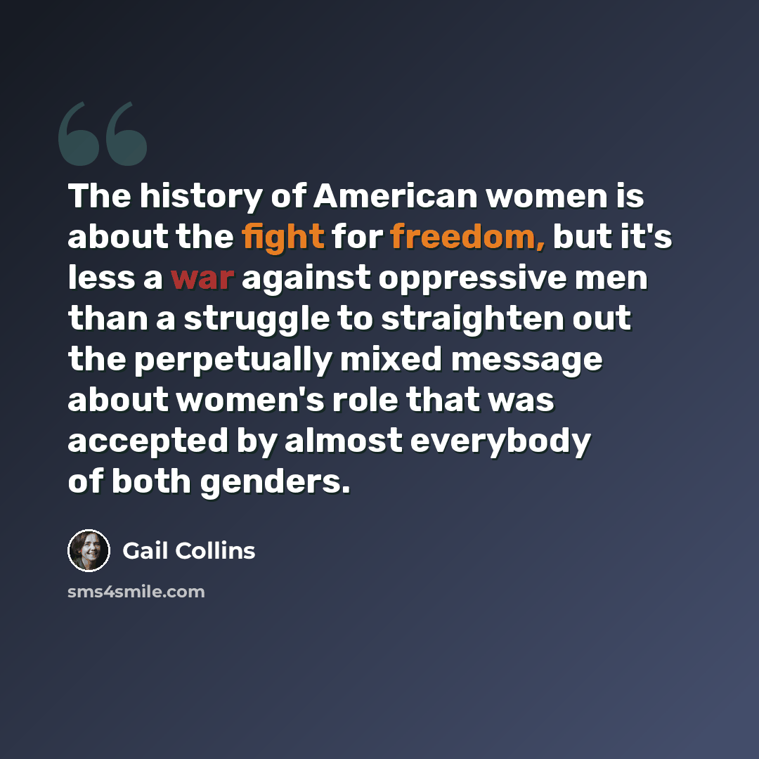 “The history of American women is about the fight for freedom, but it's less a war against oppressive men than a struggle to straighten out the perpetually mixed message about women's role that was accepted by almost everybody of both genders.” quote by Gail Collins