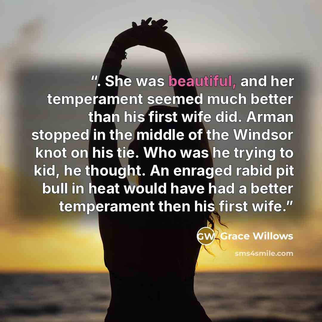“. She was beautiful, and her temperament seemed much better than his first wife did. Arman stopped in the middle of the Windsor knot on his tie. Who was he trying to kid, he thought. An enraged rabid pit bull in heat would have had a better temperament then his first wife.” quote by Grace Willows