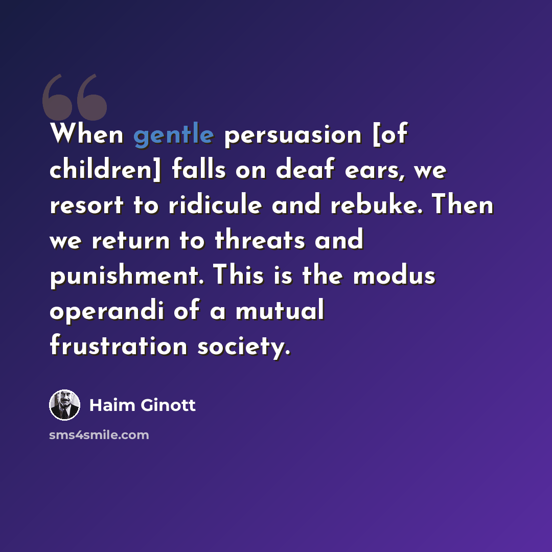 “When gentle persuasion [of children] falls on deaf ears, we resort to ridicule and rebuke. Then we return to threats and punishment. This is the modus operandi of a mutual frustration society.” quote by Haim Ginott