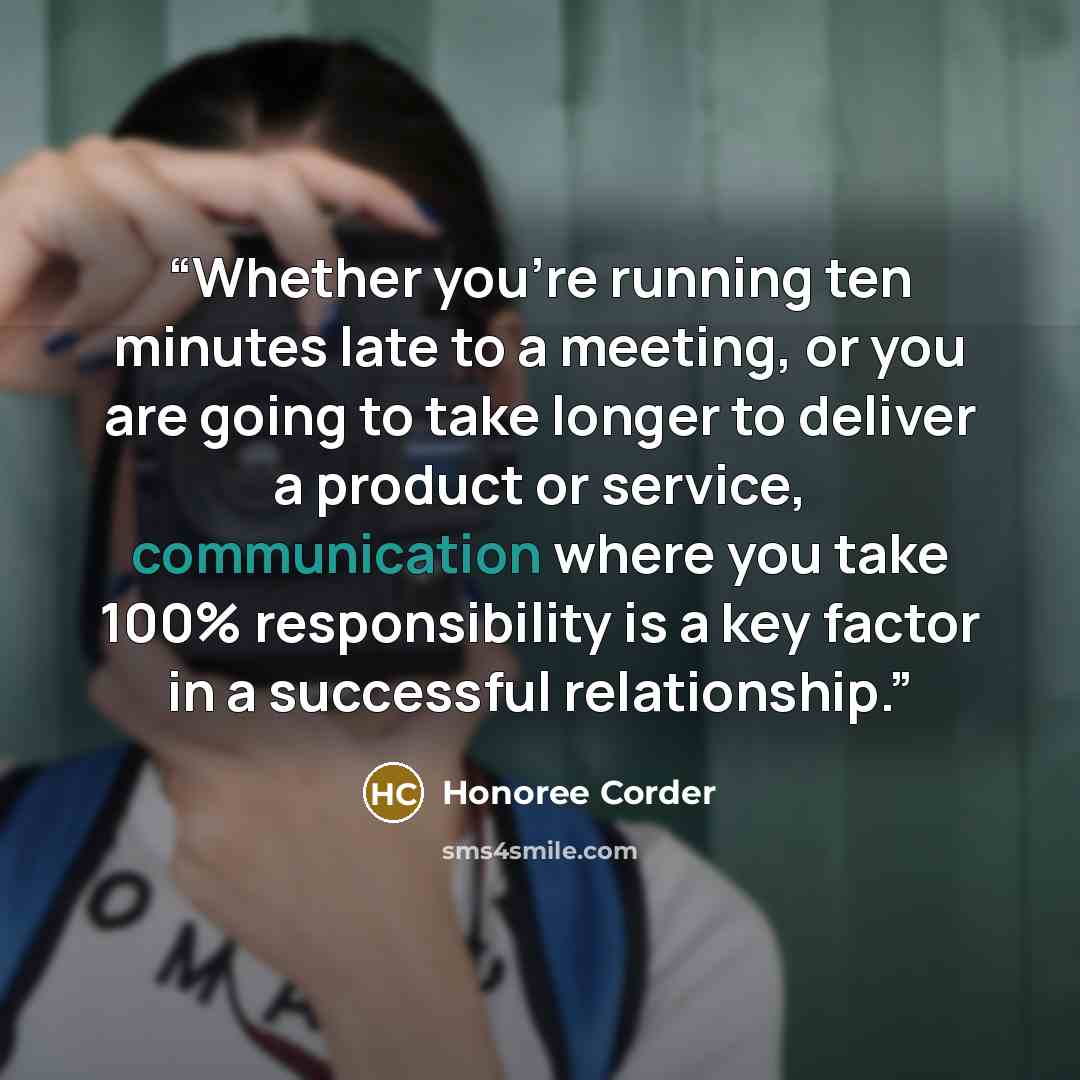 “Whether you’re running ten minutes late to a meeting, or you are going to take longer to deliver a product or service, communication where you take 100% responsibility is a key factor in a successful relationship.” quote by Honoree Corder
