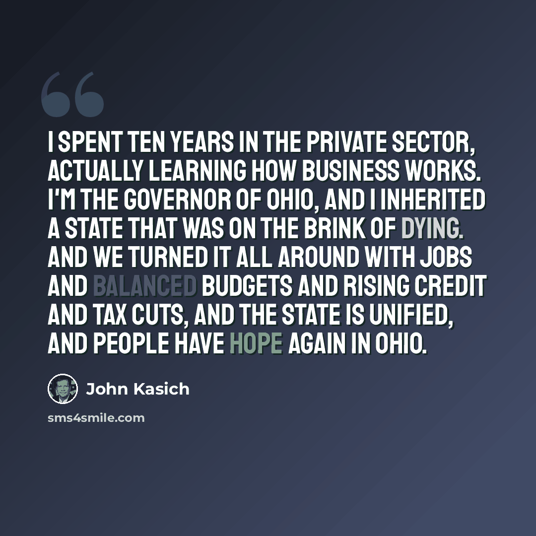 “I spent ten years in the private sector, actually learning how business works. I'm the governor of Ohio, and I inherited a state that was on the brink of dying. And we turned it all around with jobs and balanced budgets and rising credit and tax cuts, and the state is unified, and people have hope…” quote by John Kasich