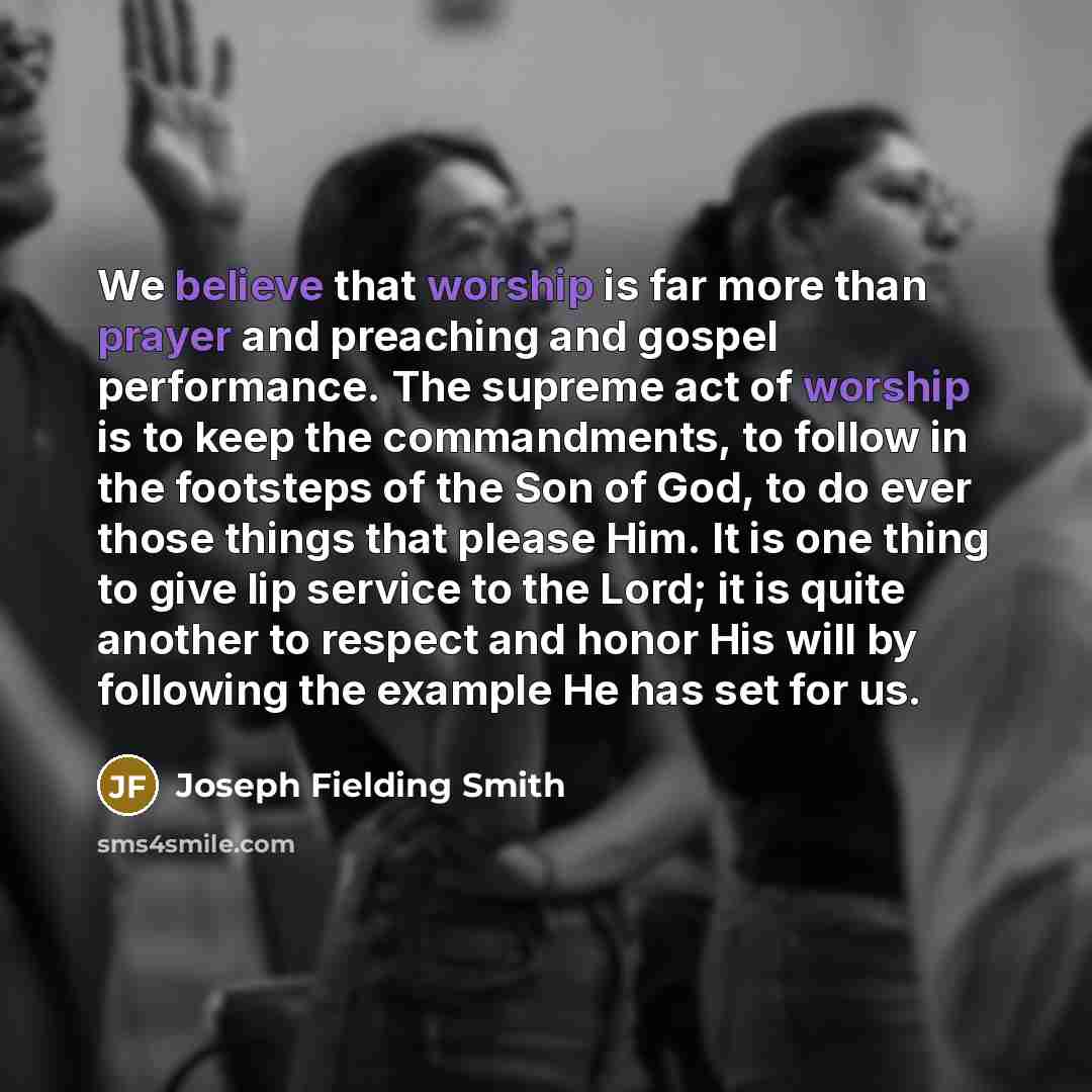 “We believe that worship is far more than prayer and preaching and gospel performance. The supreme act of worship is to keep the commandments, to follow in the footsteps of the Son of God, to do ever those things that please Him. It is one thing to give lip service to the Lord; it is quite another…” quote by Joseph Fielding Smith