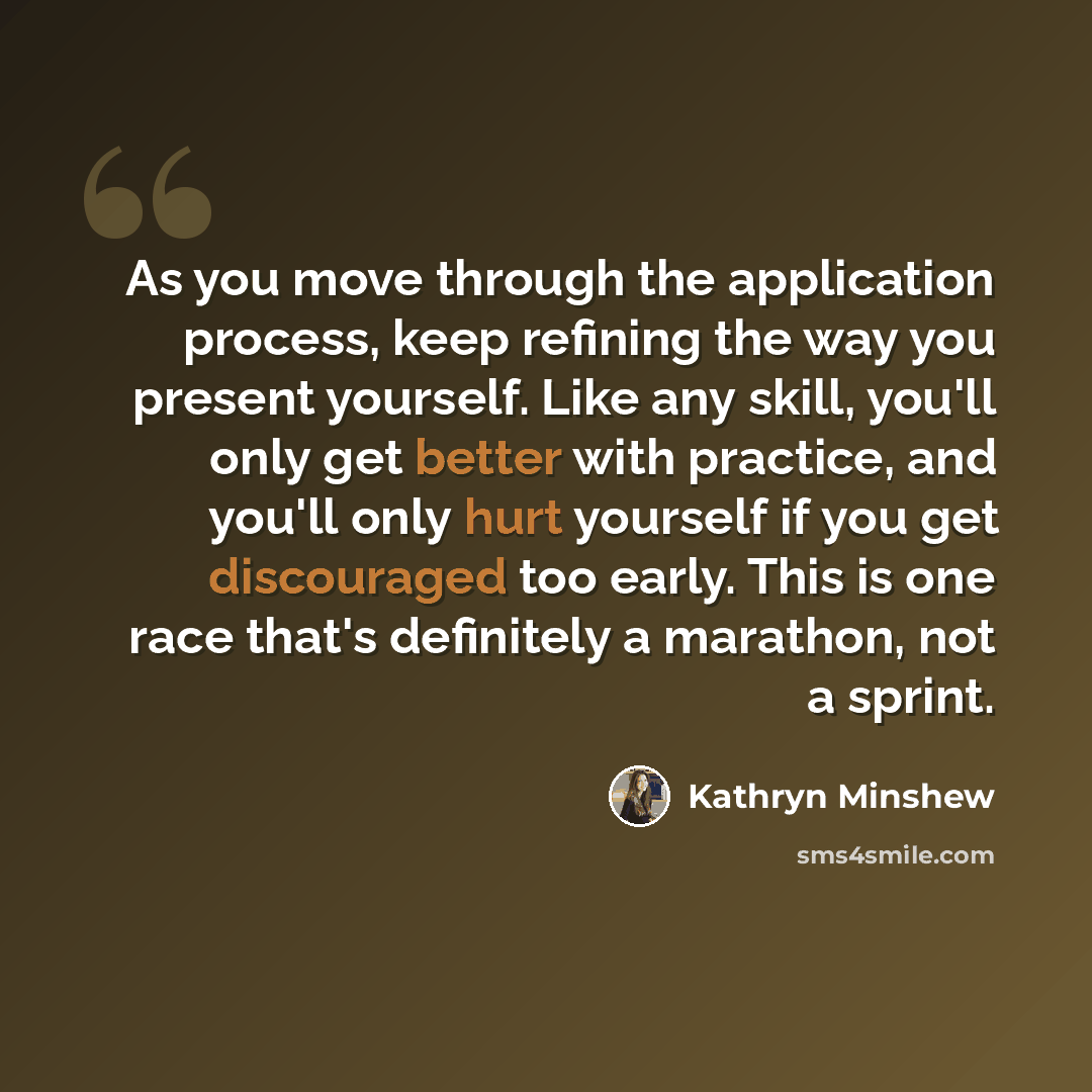 “As you move through the application process, keep refining the way you present yourself. Like any skill, you'll only get better with practice, and you'll only hurt yourself if you get discouraged too early. This is one race that's definitely a marathon, not a sprint.” quote by Kathryn Minshew