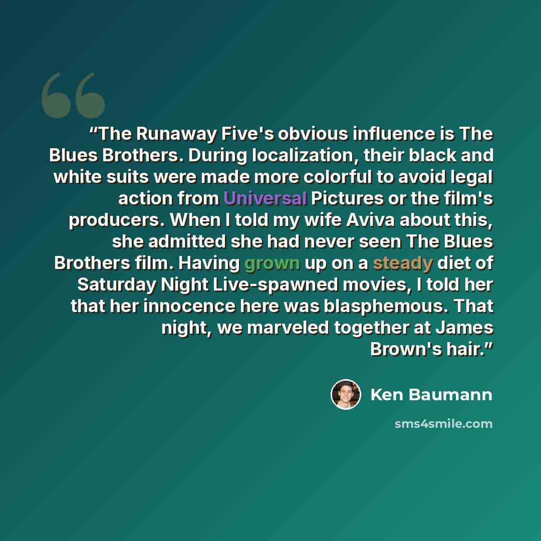 “The Runaway Five's obvious influence is The Blues Brothers. During localization, their black and white suits were made more colorful to avoid legal action from Universal Pictures or the film's producers. When I told my wife Aviva about this, she admitted she had never seen The Blues Brothers film…” quote by Ken Baumann