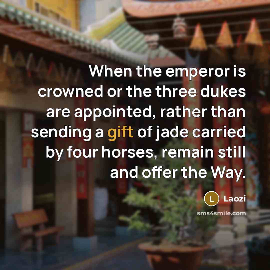 “When the emperor is crowned or the three dukes are appointed, rather than sending a gift of jade carried by four horses, remain still and offer the Way.” quote by Laozi