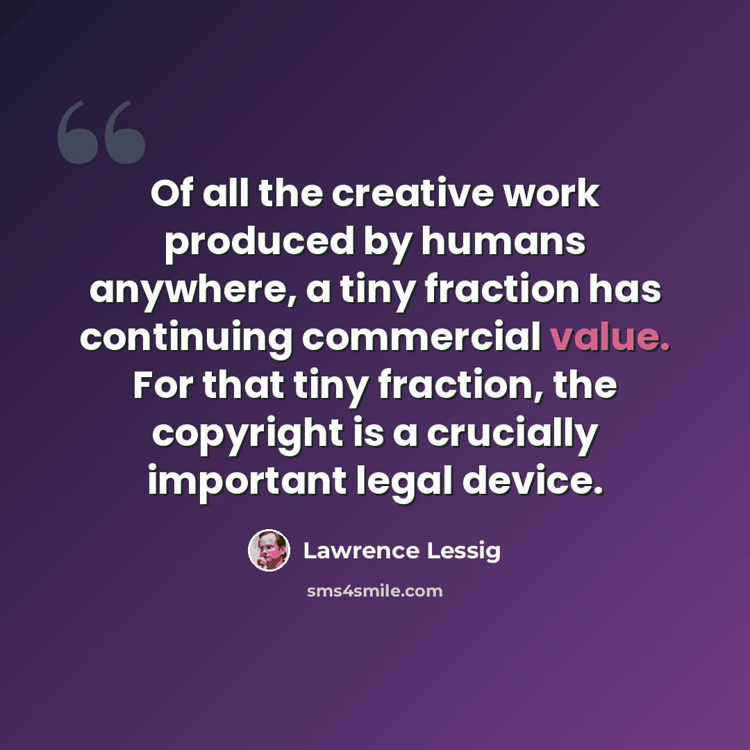 “Of all the creative work produced by humans anywhere, a tiny fraction has continuing commercial value. For that tiny fraction, the copyright is a crucially important legal device.” quote by Lawrence Lessig