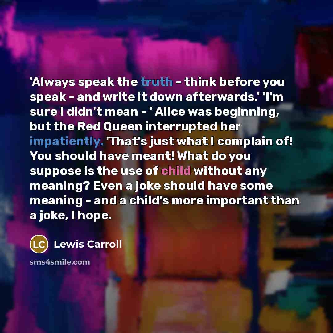 “'Always speak the truth - think before you speak - and write it down afterwards.' 'I'm sure I didn't mean - ' Alice was beginning, but the Red Queen interrupted her impatiently. 'That's just what I complain of! You should have meant! What do you suppose is the use of child without any meaning?…” quote by Lewis Carroll