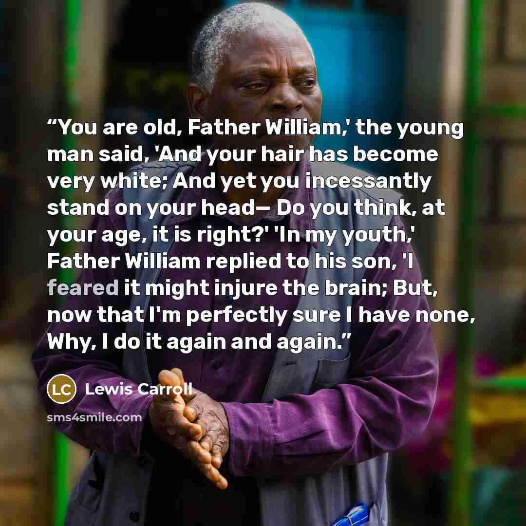 “You are old, Father William,' the young man said, 'And your hair has become very white; And yet you incessantly stand on your head— Do you think, at your age, it is right?' 'In my youth,' Father William replied to his son, 'I feared it might injure the brain; But, now that I'm perfectly sure I…” quote by Lewis Carroll