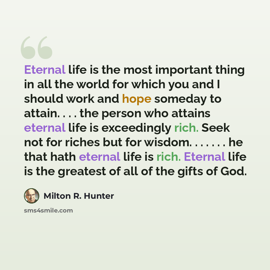 “Eternal life is the most important thing in all the world for which you and I should work and hope someday to attain. . . . the person who attains eternal life is exceedingly rich. Seek not for riches but for wisdom. . . . . . . he that hath eternal life is rich. Eternal life is the greatest of…” quote by Milton R. Hunter