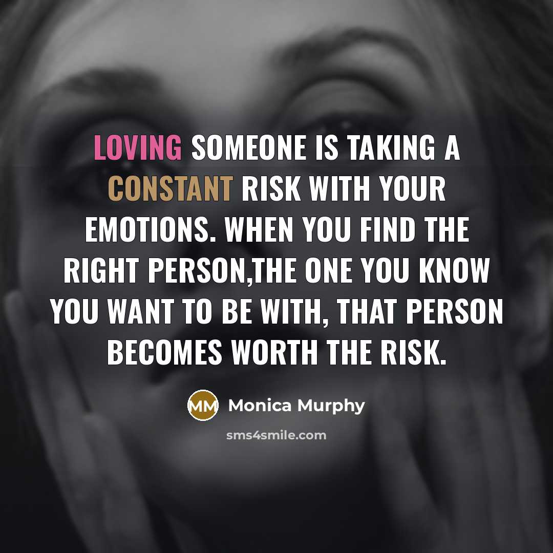 “Loving someone is taking a constant risk with your emotions. When you find the right person,the one you know you want to be with, that person becomes worth the risk.” quote by Monica Murphy