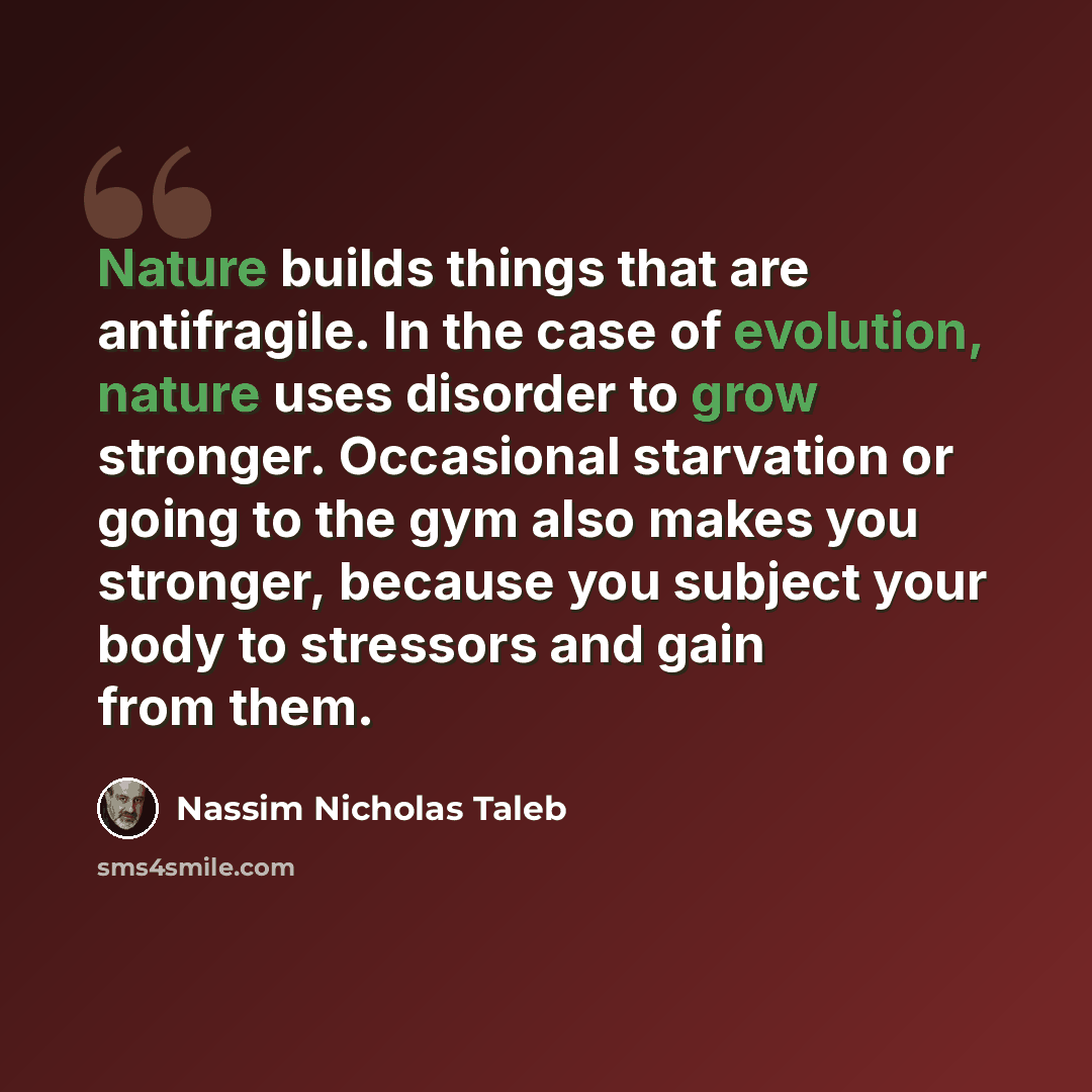 “Nature builds things that are antifragile. In the case of evolution, nature uses disorder to grow stronger. Occasional starvation or going to the gym also makes you stronger, because you subject your body to stressors and gain from them.” quote by Nassim Nicholas Taleb