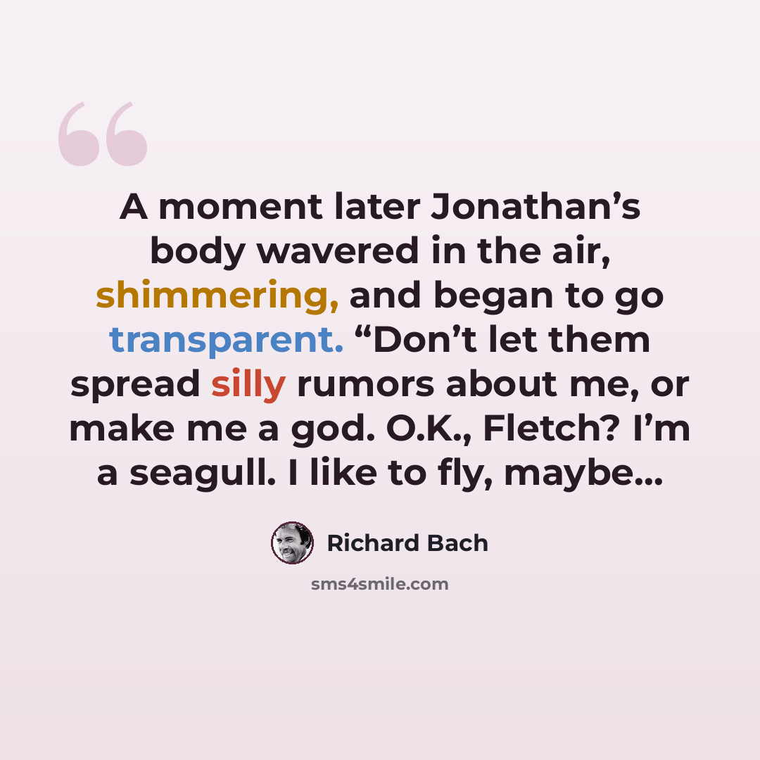 “A moment later Jonathan’s body wavered in the air, shimmering, and began to go transparent. “Don’t let them spread silly rumors about me, or make me a god. O.K., Fletch? I’m a seagull. I like to fly, maybe…” quote by Richard Bach