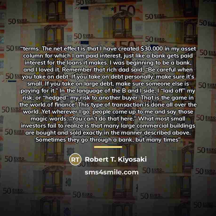 “terms. The net effect is that I have created $30,000 in my asset column for which I am paid interest, just like a bank gets paid interest for the loans it makes. I was beginning to be a bank, and I loved it. Remember that rich dad said, “Be careful when you take on debt. If you take on debt…” quote by Robert T. Kiyosaki