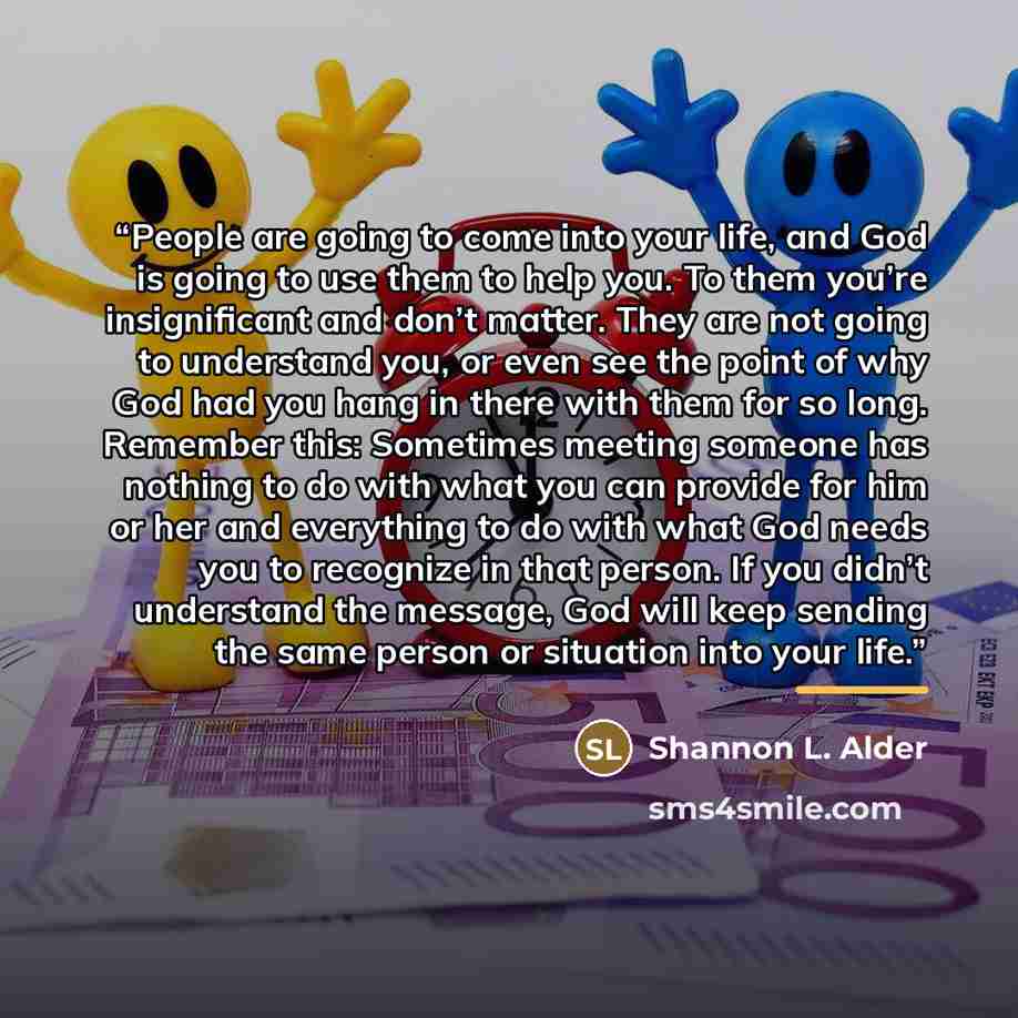 “People are going to come into your life, and God is going to use them to help you. To them you’re insignificant and don’t matter. They are not going to understand you, or even see the point of why God had you hang in there with them for so long. Remember this: Sometimes meeting someone has nothing…” quote by Shannon L. Alder