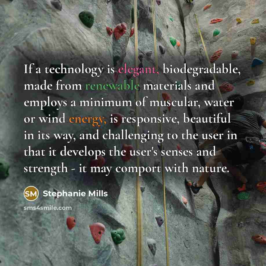 “If a technology is elegant, biodegradable, made from renewable materials and employs a minimum of muscular, water or wind energy, is responsive, beautiful in its way, and challenging to the user in that it develops the user's senses and strength - it may comport with nature.” quote by Stephanie Mills