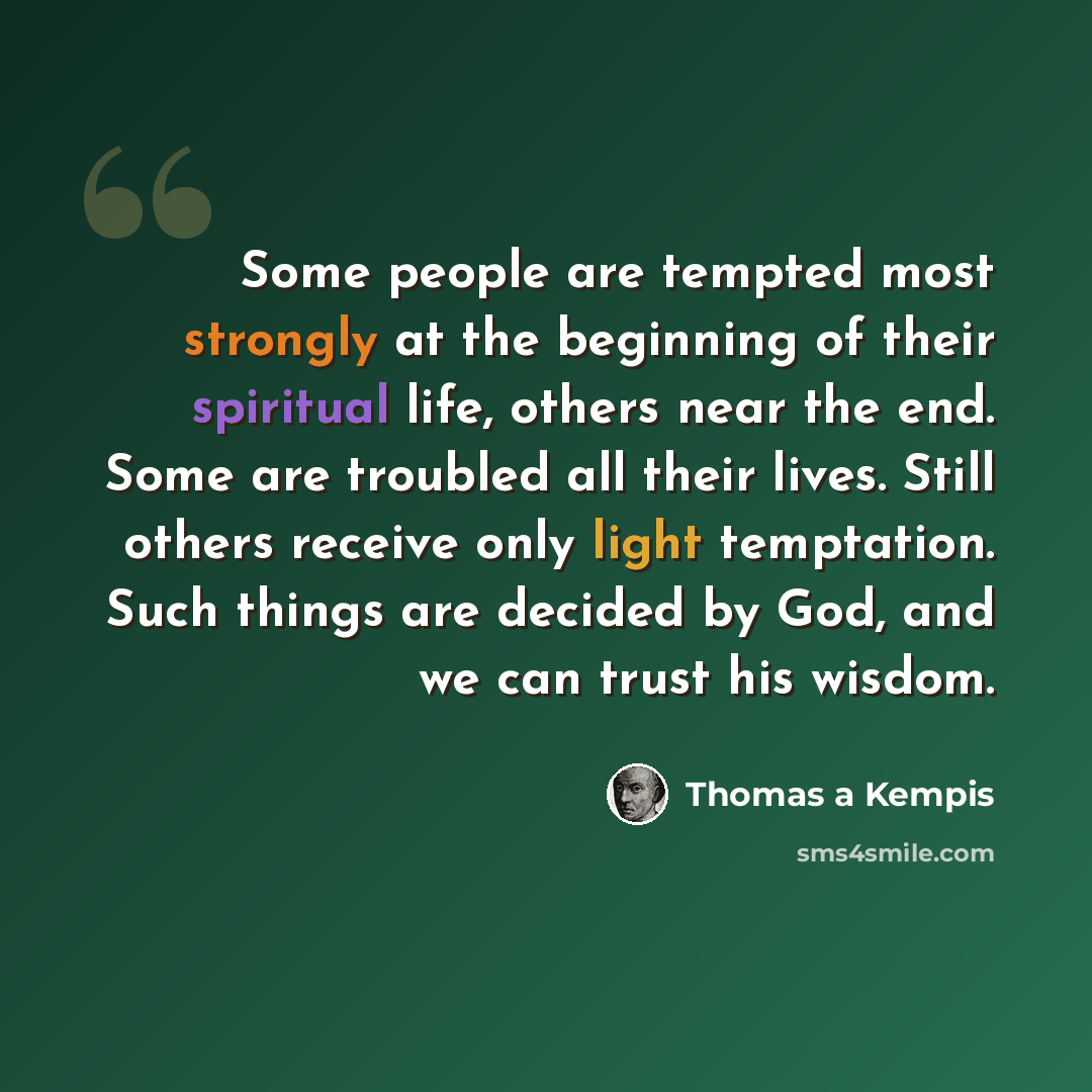 “Some people are tempted most strongly at the beginning of their spiritual life, others near the end. Some are troubled all their lives. Still others receive only light temptation. Such things are decided by God, and we can trust his wisdom.” quote by Thomas a Kempis