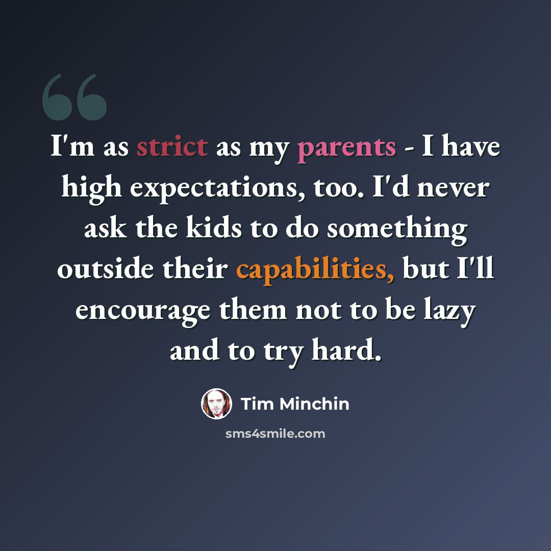 “I'm as strict as my parents - I have high expectations, too. I'd never ask the kids to do something outside their capabilities, but I'll encourage them not to be lazy and to try hard.” quote by Tim Minchin