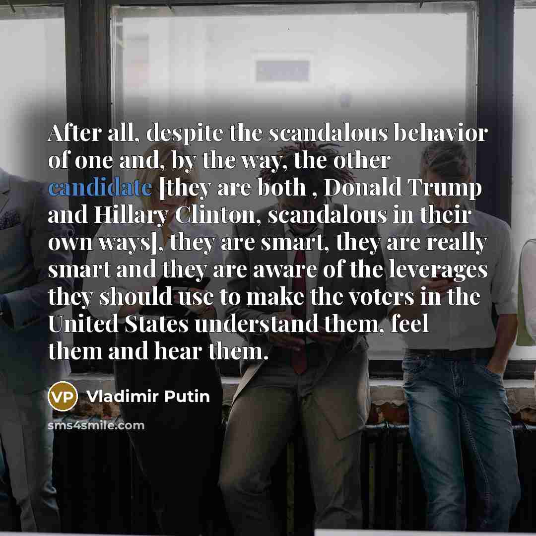 “After all, despite the scandalous behavior of one and, by the way, the other candidate [they are both , Donald Trump and Hillary Clinton, scandalous in their own ways], they are smart, they are really smart and they are aware of the leverages they should use to make the voters in the United States…” quote by Vladimir Putin