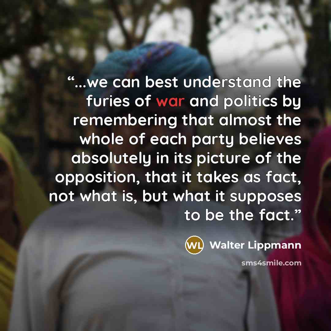 “...we can best understand the furies of war and politics by remembering that almost the whole of each party believes absolutely in its picture of the opposition, that it takes as fact, not what is, but what it supposes to be the fact.” quote by Walter Lippmann
