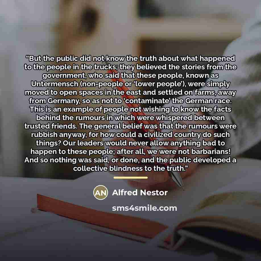 “But the public did not know the truth about what happened to the people in the trucks; they believed the stories from the government, who said that these people, known as Untermensch (non-people or ‘lower people’), were simply moved to open spaces in the east and settled on farms, away from…” quote by Alfred Nestor