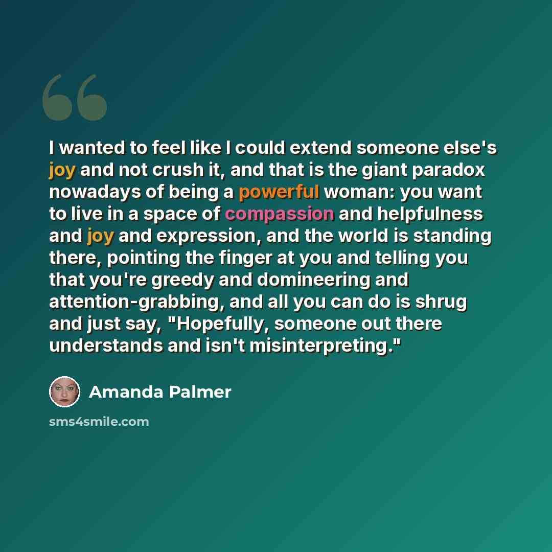 “I wanted to feel like I could extend someone else's joy and not crush it, and that is the giant paradox nowadays of being a powerful woman: you want to live in a space of compassion and helpfulness and joy and expression, and the world is standing there, pointing the finger at you and telling you…” quote by Amanda Palmer