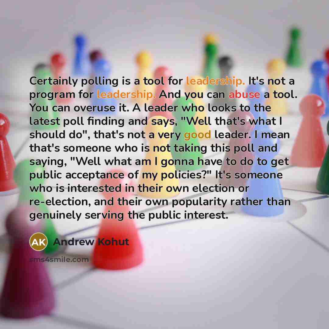 “Certainly polling is a tool for leadership. It's not a program for leadership. And you can abuse a tool. You can overuse it. A leader who looks to the latest poll finding and says, "Well that's what I should do", that's not a very good leader. I mean that's someone who is not taking this poll and…” quote by Andrew Kohut