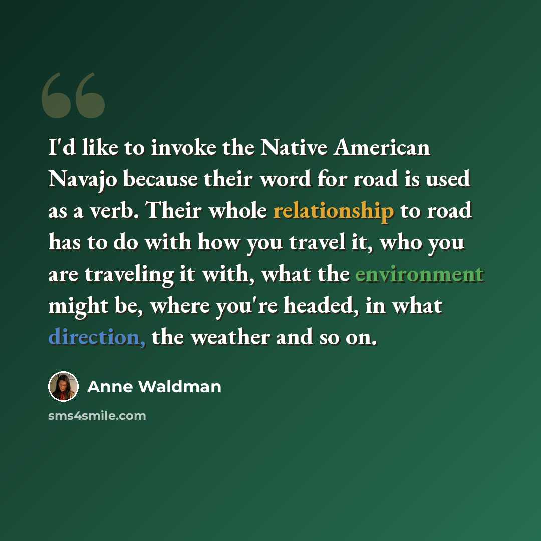 “I'd like to invoke the Native American Navajo because their word for road is used as a verb. Their whole relationship to road has to do with how you travel it, who you are traveling it with, what the environment might be, where you're headed, in what direction, the weather and so on.” quote by Anne Waldman