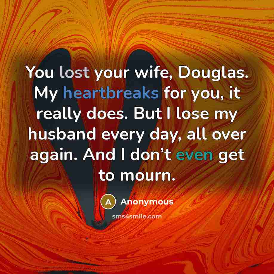 “You lost your wife, Douglas. My heartbreaks for you, it really does. But I lose my husband every day, all over again. And I don’t even get to mourn.” quote by Anonymous