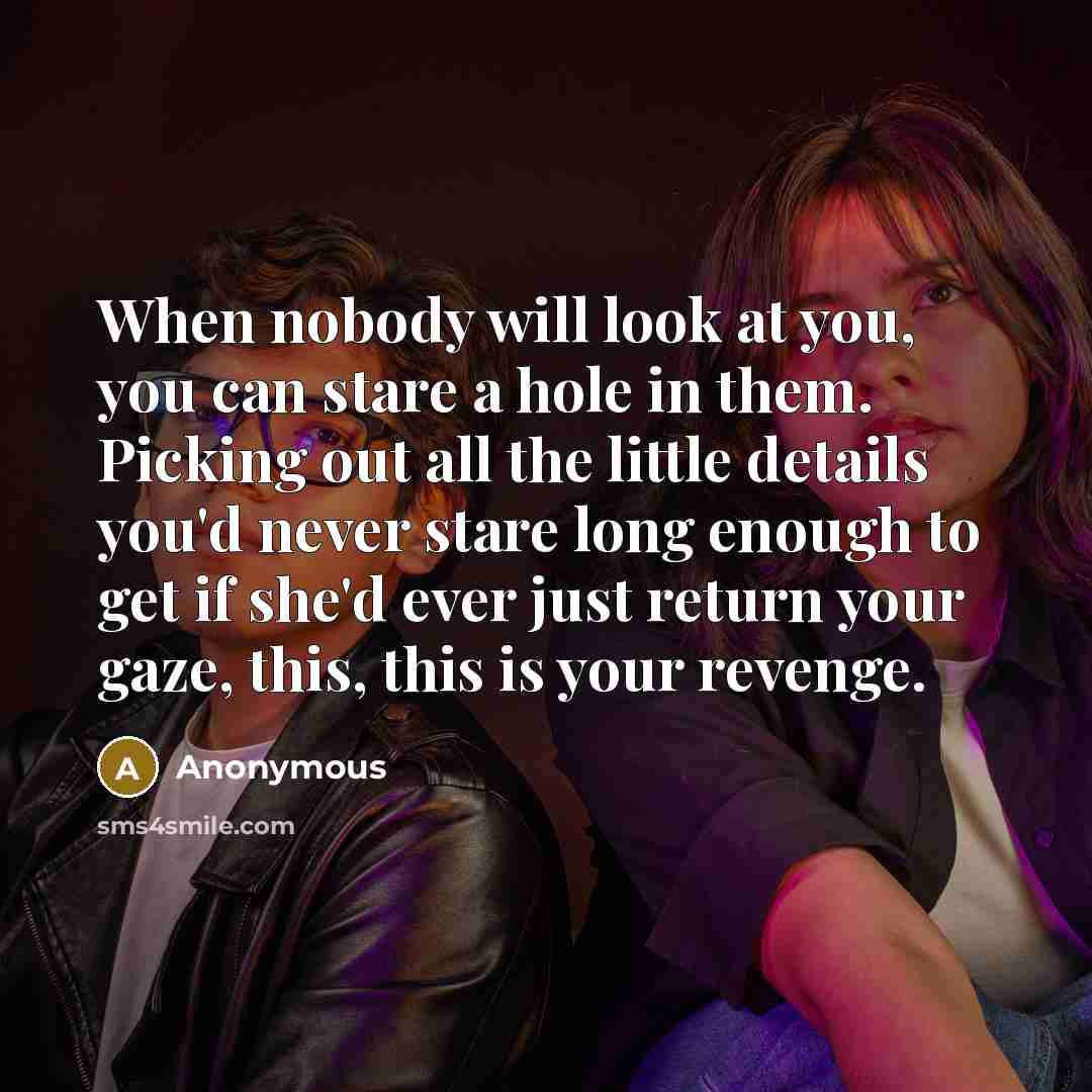 “When nobody will look at you, you can stare a hole in them. Picking out all the little details you'd never stare long enough to get if she'd ever just return your gaze, this, this is your revenge.” quote by Anonymous