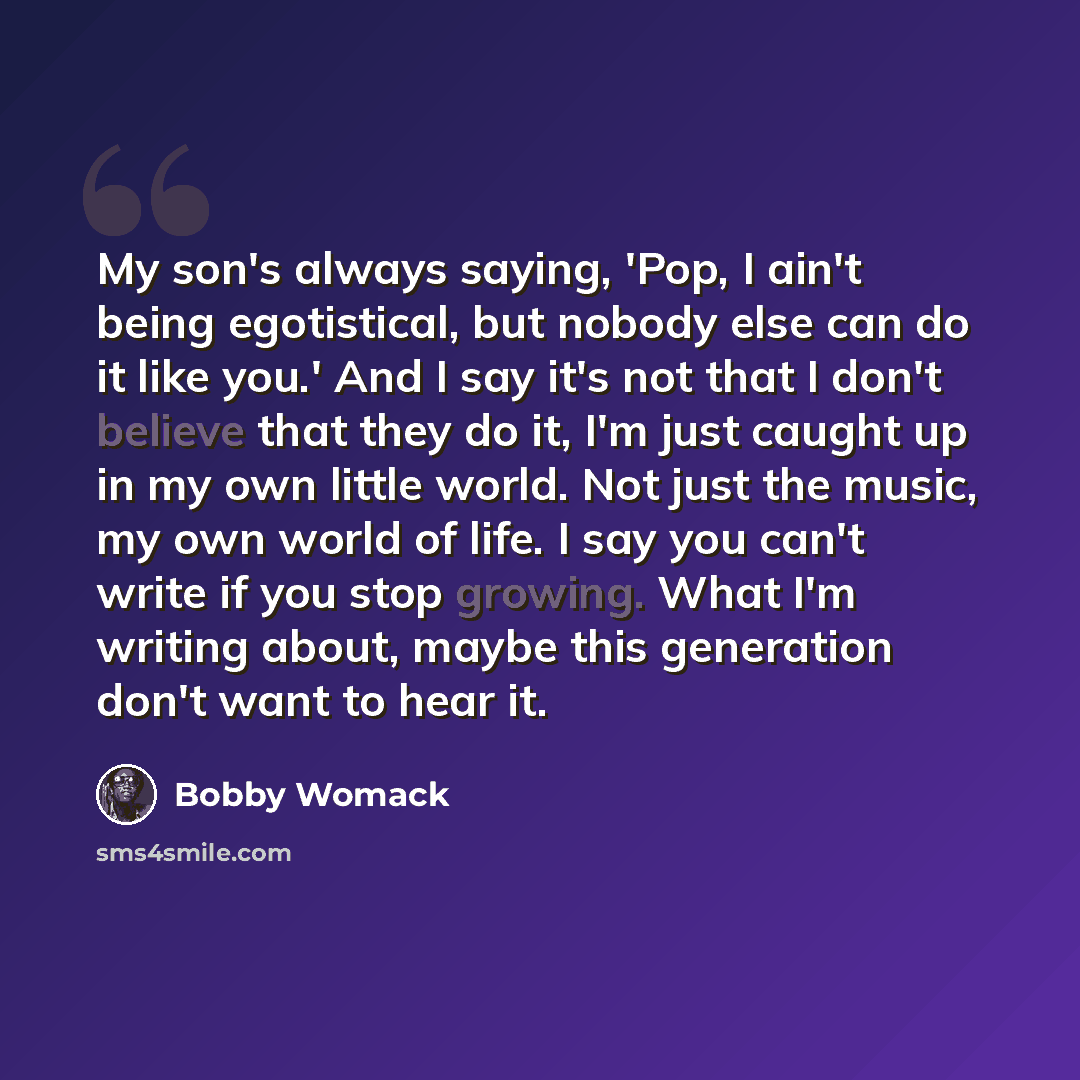 “My son's always saying, 'Pop, I ain't being egotistical, but nobody else can do it like you.' And I say it's not that I don't believe that they do it, I'm just caught up in my own little world. Not just the music, my own world of life. I say you can't write if you stop growing. What I'm writing…” quote by Bobby Womack