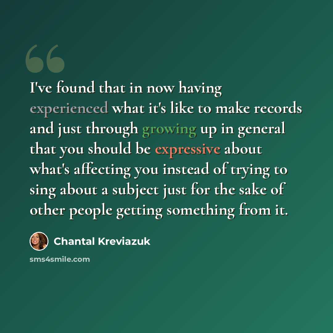 “I've found that in now having experienced what it's like to make records and just through growing up in general that you should be expressive about what's affecting you instead of trying to sing about a subject just for the sake of other people getting something from it.” quote by Chantal Kreviazuk