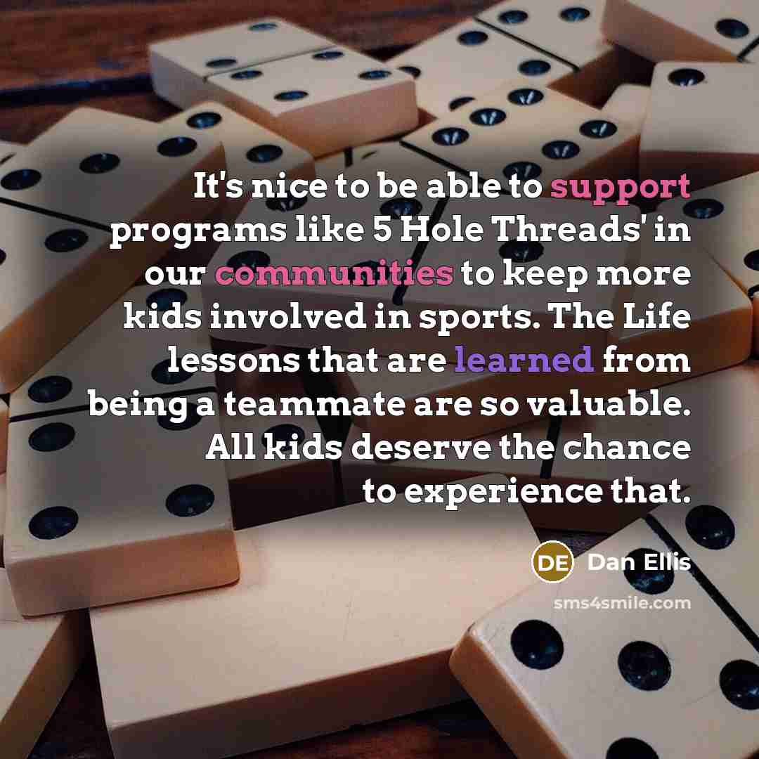 “It's nice to be able to support programs like 5 Hole Threads' in our communities to keep more kids involved in sports. The Life lessons that are learned from being a teammate are so valuable. All kids deserve the chance to experience that.” quote by Dan Ellis