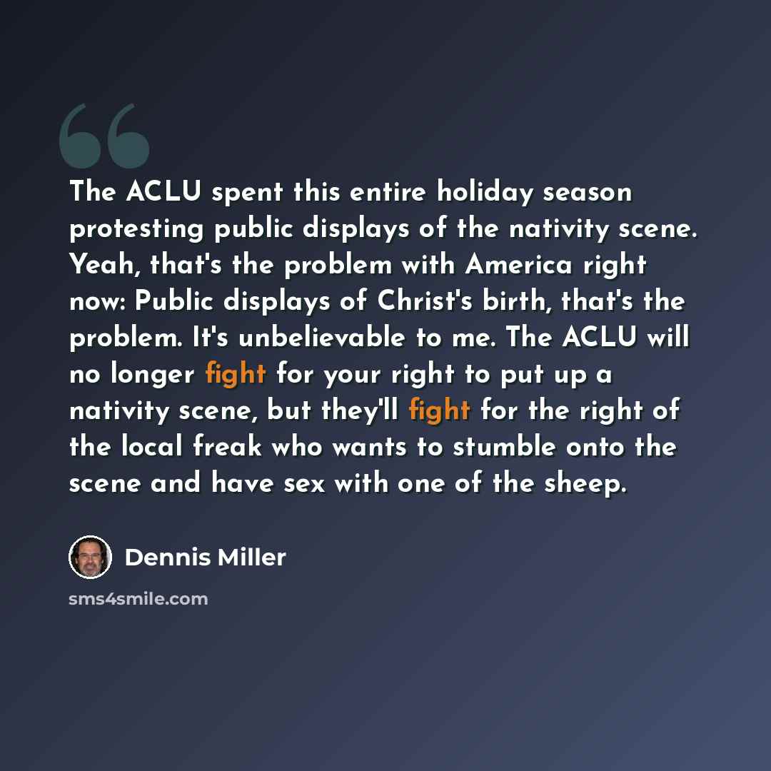 “The ACLU spent this entire holiday season protesting public displays of the nativity scene. Yeah, that's the problem with America right now: Public displays of Christ's birth, that's the problem. It's unbelievable to me. The ACLU will no longer fight for your right to put up a nativity scene, but…” quote by Dennis Miller