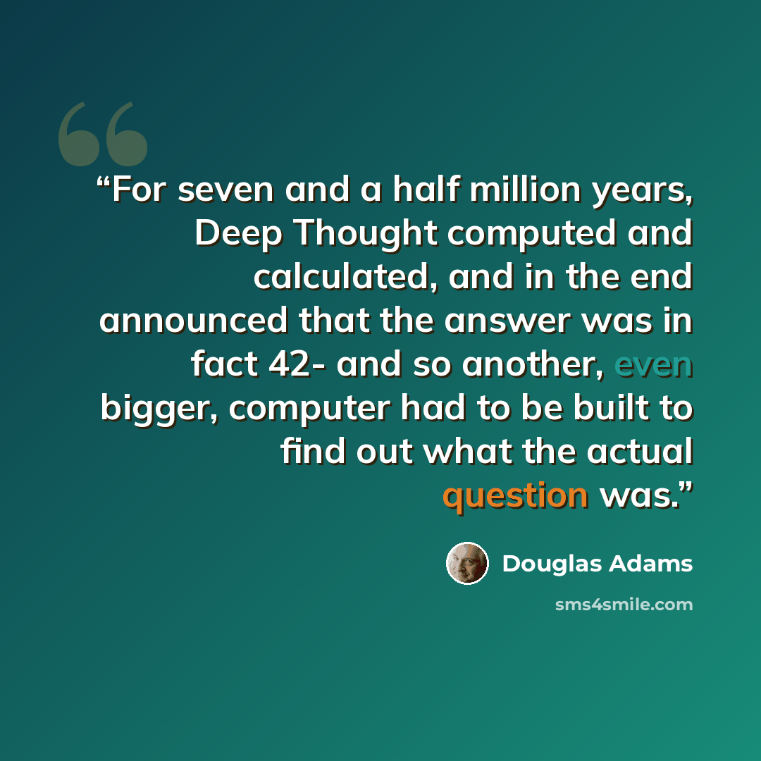 “For seven and a half million years, Deep Thought computed and calculated, and in the end announced that the answer was in fact 42- and so another, even bigger, computer had to be built to find out what the actual question was.” quote by Douglas Adams