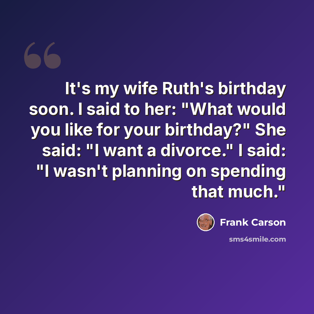 “It's my wife Ruth's birthday soon. I said to her: "What would you like for your birthday?" She said: "I want a divorce." I said: "I wasn't planning on spending that much."” quote by Frank Carson