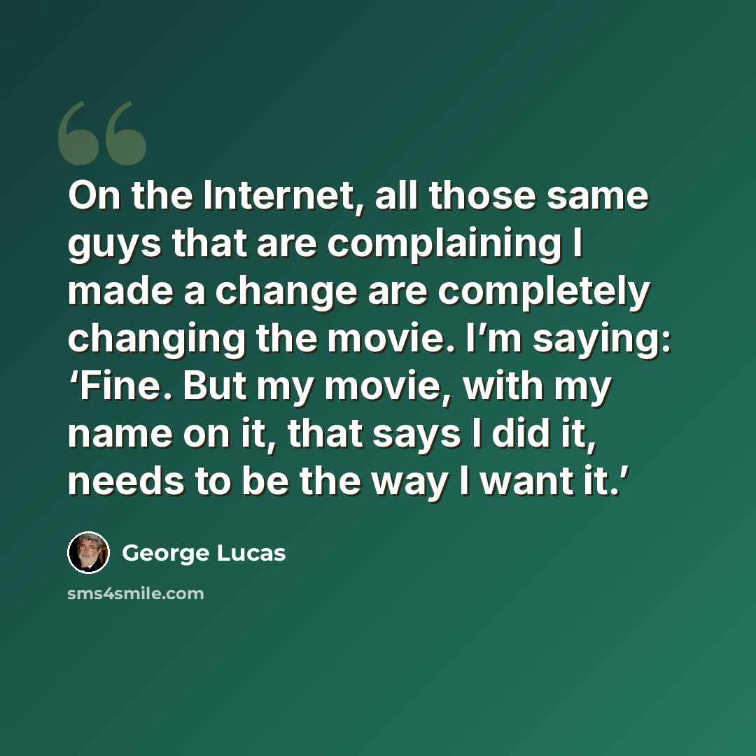 “On the Internet, all those same guys that are complaining I made a change are completely changing the movie. I’m saying: ‘Fine. But my movie, with my name on it, that says I did it, needs to be the way I want it.’” quote by George Lucas